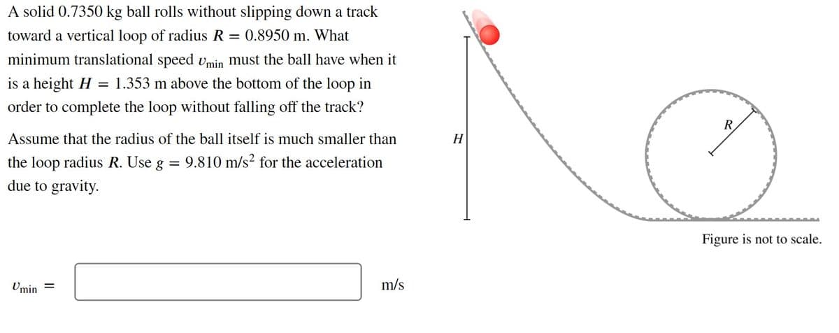 A solid 0.7350 kg ball rolls without slipping down a track
toward a vertical loop of radius R
0.8950 m. What
minimum translational speed Umin must the ball have when it
is a height H
1.353 m above the bottom of the loop in
order to complete the loop without falling off the track?
R
Assume that the radius of the ball itself is much smaller than
H
the loop radius R. Use g =
9.810 m/s? for the acceleration
due to gravity.
Figure is not to scale.
Umin =
m/s
