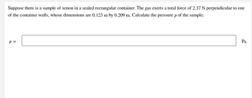 Suppose there is a sample of xenon in a sealed rectangular container. The gas exerts a total force of 2.37 N perpendicular to one
of the container walls, whose dimensions are 0.123 m by 0.209 m. Calculate the pressure p of the sample.
p =
Pa
