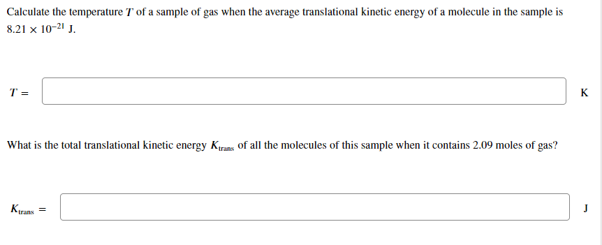Calculate the temperature T of a sample of gas when the average translational kinetic energy of a molecule in the sample is
8.21 x 10-21 J.
K
T =
What is the total translational kinetic energy Krans of all the molecules of this sample when it contains 2.09 moles of gas?
J
Kırans
