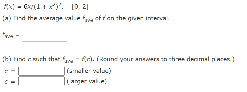 f(x) = 6x/(1 + x²)²,
[0, 2]
(a) Find the average value fave of f on the given interval.
fave =
(b) Find c such that fave = f(c). (Round your answers to three decimal places.)
C =
(smaller value)
C =
(larger value)
