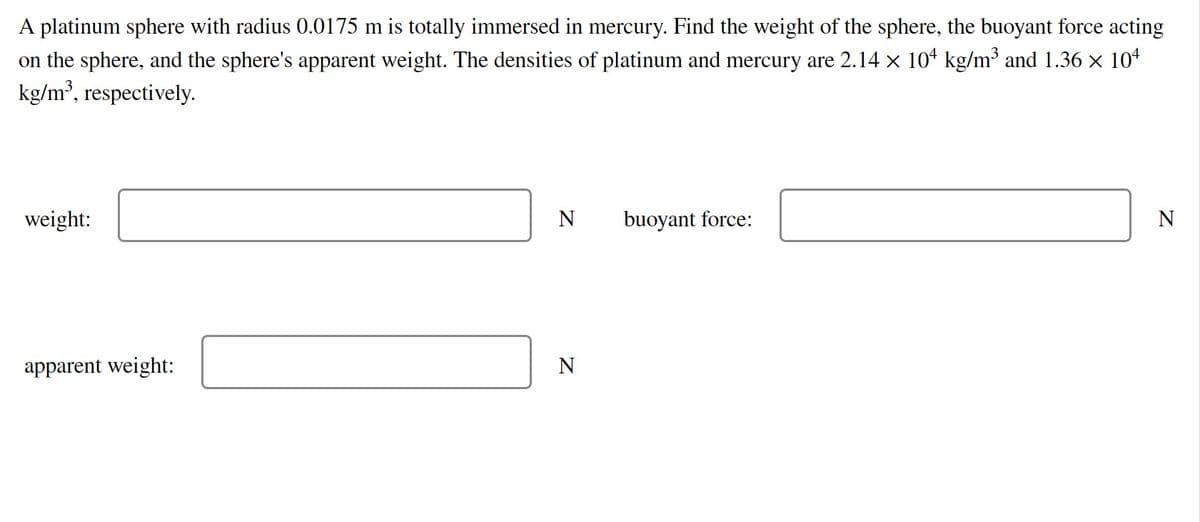 A platinum sphere with radius 0.0175 m is totally immersed in mercury. Find the weight of the sphere, the buoyant force acting
on the sphere, and the sphere's apparent weight. The densities of platinum and mercury are 2.14 x 104 kg/m³ and 1.36 × 104
kg/m³, respectively.
weight:
N
buoyant force:
N
apparent weight:
N
