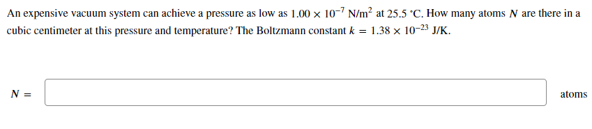 An expensive vacuum system can achieve a pressure as low as 1.00 x 10-7 N/m² at 25.5 °C. How many atoms N are there in a
cubic centimeter at this pressure and temperature? The Boltzmann constant k = 1.38 x 10-23 J/K.
N =
atoms
