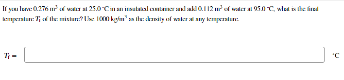 If you have 0.276 m of water at 25.0 °C in an insulated container and add 0.112 m³ of water at 95.0 °C, what is the final
temperature T; of the mixture? Use 1000 kg/m² as the density of water at any temperature.
T; =
°C
