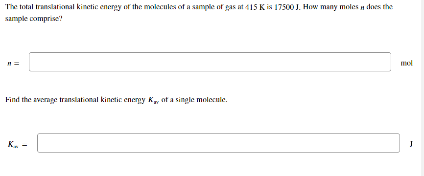 The total translational kinetic energy of the molecules of a sample of gas at 415 K is 17500 J. How many moles n does the
sample comprise?
mol
n =
Find the average translational kinetic energy Ky of a single molecule.
J
Kav
