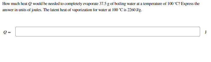 How much heat Q would be needed to completely evaporate 37.5 g of boiling water at a temperature of 100 °C? Express the
answer in units of joules. The latent heat of vaporization for water at 100 °C is 2260 J/g.
Q =
