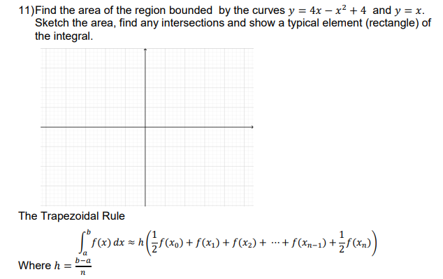 11) Find the area of the region bounded by the curves y = 4x - x² + 4 and y = x.
Sketch the area, find any intersections and show a typical element (rectangle) of
the integral.
The Trapezoidal Rule
[*f(x) dx = h (²7(x₂) + f(x) + f(x₂)+ - + f(x) + f())
f(x₁)
f(xn-1)
(x
a
b-a
Where h =
n