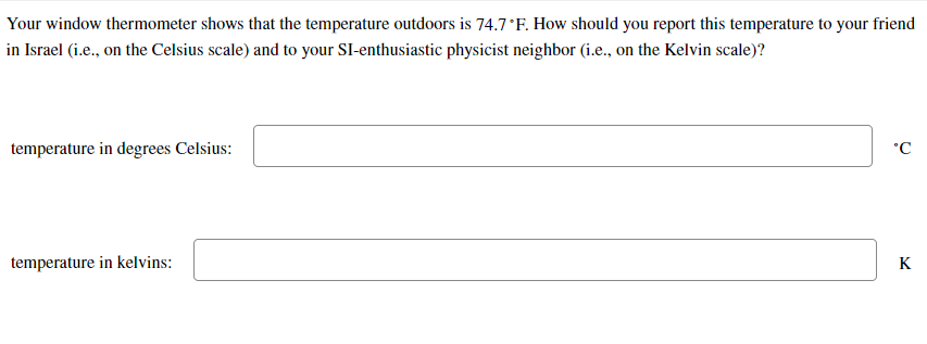 Your window thermometer shows that the temperature outdoors is 74.7°F. How should you report this temperature to your friend
in Israel (i.e., on the Celsius scale) and to your SI-enthusiastic physicist neighbor (i.e., on the Kelvin scale)?
temperature in degrees Celsius:
°C
temperature in kelvins:
K
