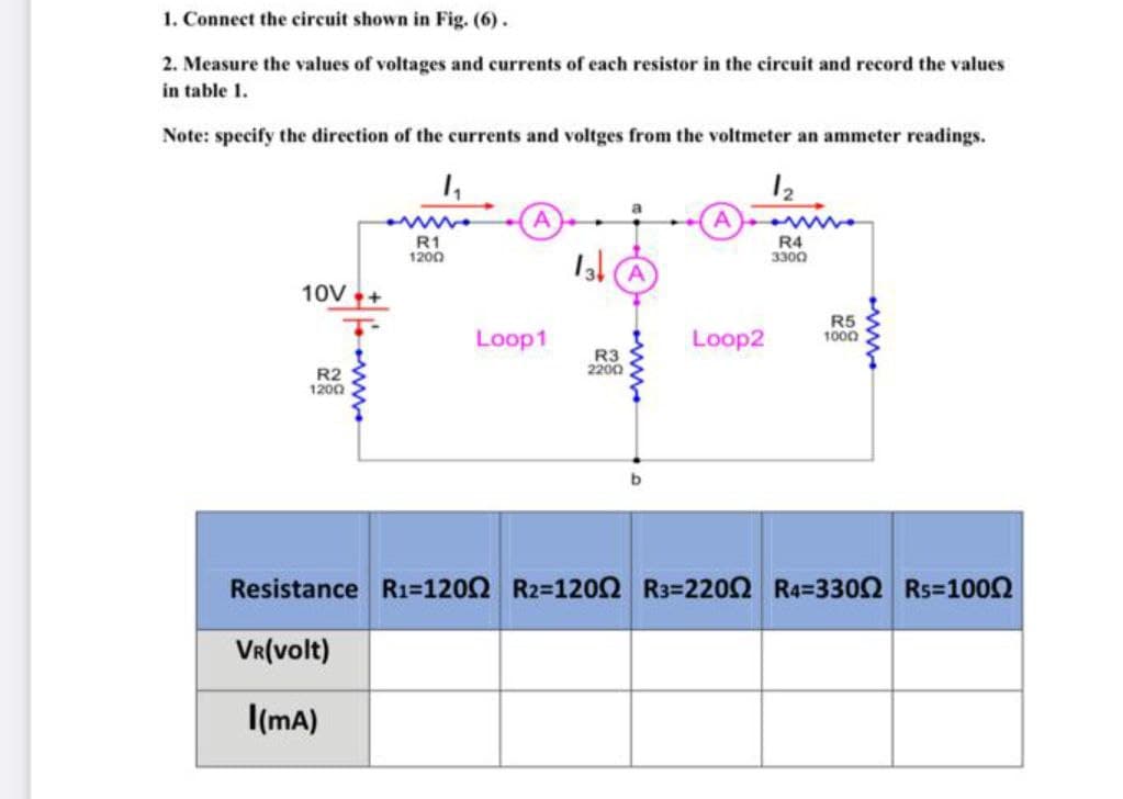1. Connect the circuit shown in Fig. (6).
2. Measure the values of voltages and currents of each resistor in the circuit and record the values
in table 1.
Note: specify the direction of the currents and voltges from the voltmeter an ammeter readings.
12
R1
1200
R4
3300
13 A
10V+
Loop1
Loop2
R5
1000
R3
2200
R2
1200
Resistance R1=1202 R2=1202 R3=220Q R4=3302 Rs=1002
VR(volt)
I(mA)
ww.
