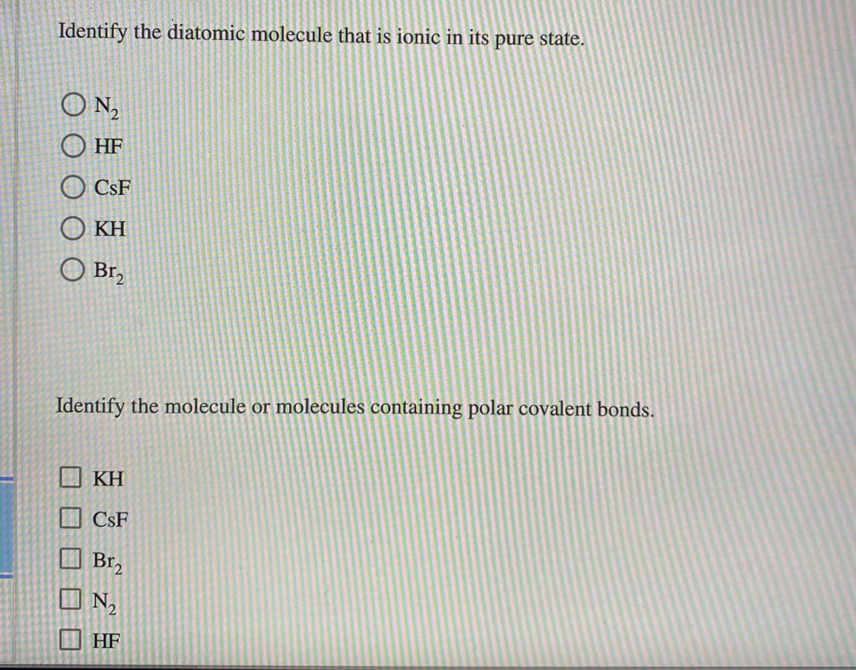 Identify the diatomic molecule that is ionic in its pure state.
N,
O HF
O CsF
KH
O Br,
Identify the molecule or molecules containing polar covalent bonds.
KH
CsF
Br,
N2
HF
