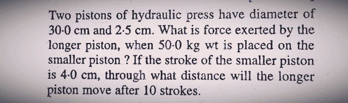 Two pistons of hydraulic press have diameter of
30-0 cm and 2-5 cm. What is force exerted by the
longer piston, when 50-0 kg wt is placed on the
smaller piston ? If the stroke of the smaller piston
is 4-0 cm, through what distance will the longer
piston move after 10 strokes.
