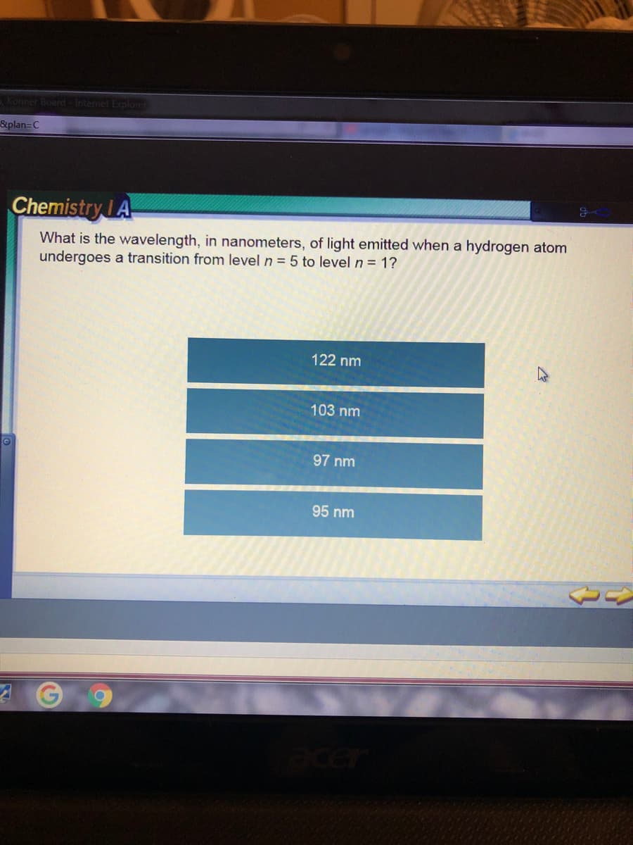 Konner Board -Internet Explorer
&plan=C
Chemistry IA
What is the wavelength, in nanometers, of light emitted when a hydrogen atom
undergoes a transition from level n = 5 to level n = 1?
122 nm
103 nm
97 nm
95 nm
acer
