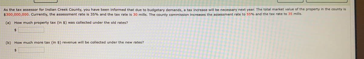 As the tax assessor for Indian Creek County, you have been informed that due to budgetary demands, a tax increase will be necessary next year. The total market value of the property in the county is
$300,000,000. Currently, the assessment rate is 35% and the tax rate is 30 mills. The county commission increases the assessment rate to 55% and the tax rate to 35 mills.
(a) How much property tax (in $) was collected under the old rates?
(b) How much more tax (in $) revenue will be collected under the new rates?
