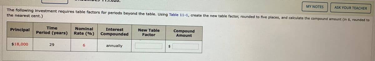 MY NOTES
ASK YOUR TEACHER
The following investment requires table factors for periods beyond the table. Using Table 11-1, create the new table factor, rounded to five places, and calculate the compound amount (in $, rounded to
the nearest cent.)
Time
Nominal
New Table
Compound
Amount
Interest
Principal
Period (years)
Rate (%)
Compounded
Factor
$18,000
29
annually
%24
