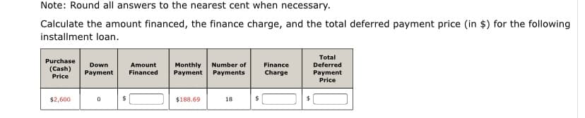 Note: Round all answers to the nearest cent when necessary.
Calculate the amount financed, the finance charge, and the total deferred payment price (in $) for the following
installment loan.
Total
Purchase
Down
Amount
Monthly
Payment Payments
Number of
Finance
Deferred
(Cash)
Price
Payment
Financed
Charge
Payment
Price
$2,600
$188.69
18
