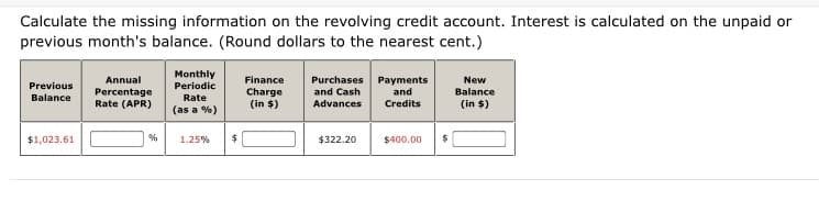 Calculate the missing information on the revolving credit account. Interest is calculated on the unpaid or
previous month's balance. (Round dollars to the nearest cent.)
Monthly
Purchases Payments
and
New
Balance
Annual
Finance
Previous
Periodic
Percentage
Rate (APR)
Charge
(in $)
and Cash
Rate
(as a %)
Balance
Advances
Credits
(in $)
$1,023.61
1.25%
$322.20
$400.00
24
