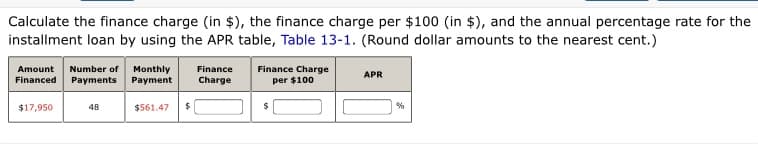 Calculate the finance charge (in $), the finance charge per $100 (in $), and the annual percentage rate for the
installment loan by using the APR table, Table 13-1. (Round dollar amounts to the nearest cent.)
Finance Charge
per $100
Amount
Number of Monthly
Payments
Finance
APR
Financed
Payment
Charge
$17,950
48
$561.47
$
