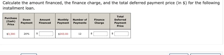 Calculate the amount financed, the finance charge, and the total deferred payment price (in $) for the following
installment loan.
Total
Purchase
Down
Amount
Monthly
Payment
Number of
Finance
Deferred
(Cash)
Financed
Payment
Price
Payment
Payments
Charge
Price
$3,300
20%
$243.00
12
