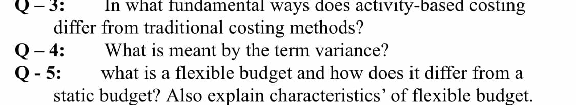 In what fundamental ways does activity-based costing
- 3:
differ from traditional costing methods?
Q– 4:
What is meant by the term variance?
Q - 5:
what is a flexible budget and how does it differ from a
static budget? Also explain characteristics' of flexible budget.
