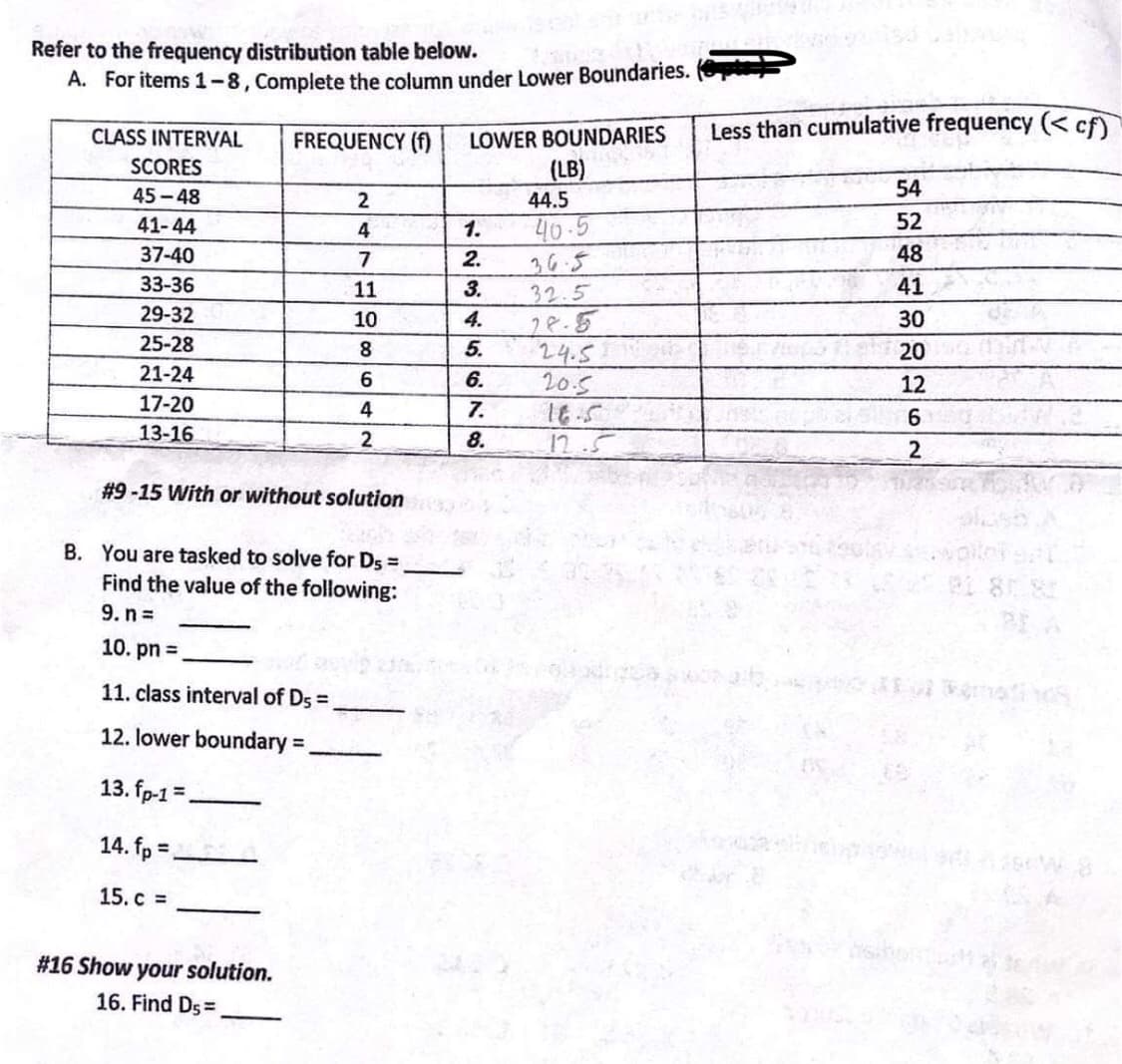 Refer to the frequency distribution table below.
A. For items 1-8, Complete the column under Lower Boundaries.
CLASS INTERVAL
Less than cumulative frequency (< cf)
FREQUENCY (f)
LOWER BOUNDARIES
SCORES
(LB)
45 -48
54
44.5
52
41-44
40-5
4
1.
37-40
7
2.
36.5
48
33-36
11
3.
32.5
41
29-32
28.5
5.
24.5
6.
10
4.
30
25-28
8
20
21-24
20.5
16.5
12.5
12
17-20
4
7.
6.
13-16
8.
#9-15 With or without solution
B. You are tasked to solve for Ds =
Find the value of the following:
9. n =
10. pn =
11. class interval of Ds =
12. lower boundary% =
%3D
13. fp-1 =
14. fp =,
%3D
15. c =
#16 Show your solution.
16. Find Ds=
