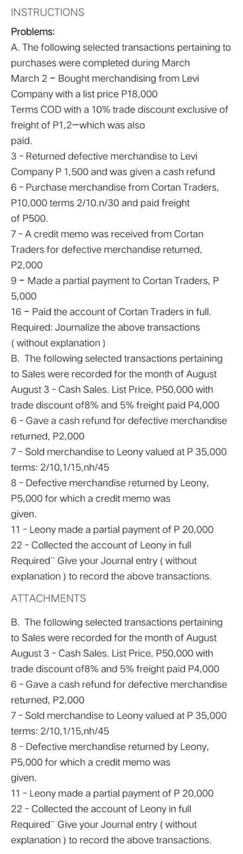 INSTRUCTIONS
Problems:
A. The following selected transactions pertaining to
purchases were completed during March
March 2 - Bought merchandising from Levi
Company with a list price P18,000
Terms COD with a 10% trade discount exclusive of
freight of P1,2-which was also
paid.
3- Returned defective merchandise to Levi
Company P 1,500 and was given a cash refund
6- Purchase merchandise from Cortan Traders,
P10,000 terms 2/10.n/30 and paid freight
of P500.
7-A credit memo was received from Cortan
Traders for defective merchandise returned,
P2,000
9- Made a partial payment to Cortan Traders, P
5,000
16 - Paid the account of Cortan Traders in full.
Required: Journalize the above transactions
( without explanation )
B. The following selected transactions pertaining
to Sales were recorded for the month of August
August 3- Cash Sales. List Price, P50,000 with
trade discount of8% and 5% freight paid P4,000
6- Gave a cash refund for defective merchandise
returned, P2,000
7- Sold merchandise to Leony valued at P 35,000
terms: 2/10,1/15,nh/45
8- Defective merchandise returned by Leony,
P5,000 for which a credit memo was
given.
11- Leony made a partial payment of P 20,000
22 - Collected the account of Leony in full
Required" Give your Journal entry (without
explanation ) to record the above transactions.
ATTACHMENTS
B. The following selected transactions pertaining
to Sales were recorded for the month of August
August 3 - Cash Sales. List Price, P50,000 with
trade discount of8% and 5% freight paid P4,000
6- Gave a cash refund for defective merchandise
returned, P2,000
7- Sold merchandise to Leony valued at P 35,000
terms: 2/10,1/15,nh/45
8 - Defective merchandise returned by Leony,
P5,000 for which a credit memo was
given.
11- Leony made a partial payment of P 20,000
22 - Collected the account of Leony in full
Required" Give your Journal entry ( without
explanation ) to record the above transactions.
