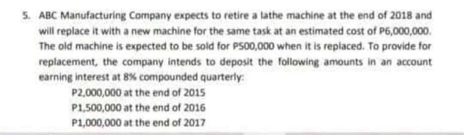 5. ABC Manufacturing Company expects to retire a lathe machine at the end of 2018 and
will replace it with a new machine for the same task at an estimated cost of P6,000,000.
The old machine is expected to be sold for P500,000 when it is replaced. To provide for
replacement, the company intends to deposit the following amounts in an account
earning interest at 8% compounded quarterly:
P2,000,000 at the end of 2015
P1,500,000 at the end of 2016
P1,000,000 at the end of 2017