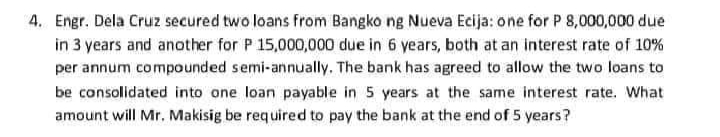 4. Engr. Dela Cruz secured two loans from Bangko ng Nueva Ecija: one for P 8,000,000 due
in 3 years and another for P 15,000,000 due in 6 years, both at an interest rate of 10%
per annum compounded semi-annually. The bank has agreed to allow the two loans to
be consolidated into one loan payable in 5 years at the same interest rate. What
amount will Mr. Makisig be required to pay the bank at the end of 5 years?