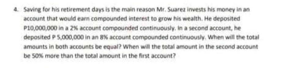 4. Saving for his retirement days is the main reason Mr. Suarez invests his money in an
account that would earn compounded interest to grow his wealth. He deposited
P10,000,000 in a 2% account compounded continuously. In a second account, he
deposited P 5,000,000 in an 8% account compounded continuously. When will the total
amounts in both accounts be equal? When will the total amount in the second account
be 50% more than the total amount in the first account?