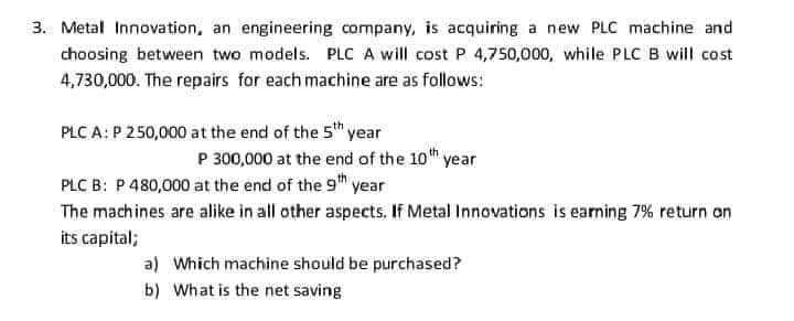 3. Metal Innovation, an engineering company, is acquiring a new PLC machine and
choosing between two models. PLC A will cost P 4,750,000, while PLC B will cost
4,730,000. The repairs for each machine are as follows:
PLC A: P 250,000 at the end of the 5th year
P 300,000 at the end of the 10th year
PLC B: P 480,000 at the end of the 9th year
The machines are alike in all other aspects. If Metal Innovations is earning 7% return on
its capital;
a) Which machine should be purchased?
b) What is the net saving
