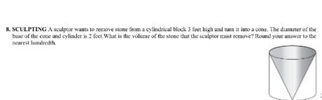 8. SCULPTING A sculptor wants to remove stone from a cylindrical block 3 feet high and turn it into a cone. The diameter af the
base of the cone and cylinder is 2 feet What is the volume of the stene that the sculptor must remove? Round your answer to the
nearest hundredth,
