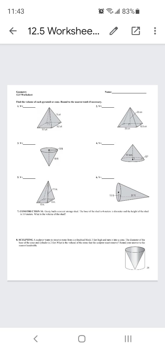 11:43
O ull 83%i
12.5 Workshee...
Geometry
12.5 Worksheet
Find the volume of each pyramid or cone. Round to the nearest tenth if necessary
23 cm
9.2 yd
25 om
-9 t
12 mm
52
11 in
11 t
37 t
7. CONSTRUCTION Mr. Gaty built a conical storage shod. The base of the shed is 4 meters in diameter and the height of the shed
is 3.8 meters. What is the volume of the shed?
8. SCULPTING A sculptor wants to remove stone from a cylindrical block 3 feet high and turn it into a cone. The diameter of the
base of the cone and cylinder is 2 feet What is the volume of the stone that the sculptor must remove? Round your answer to the
nearest hundredth.
II
