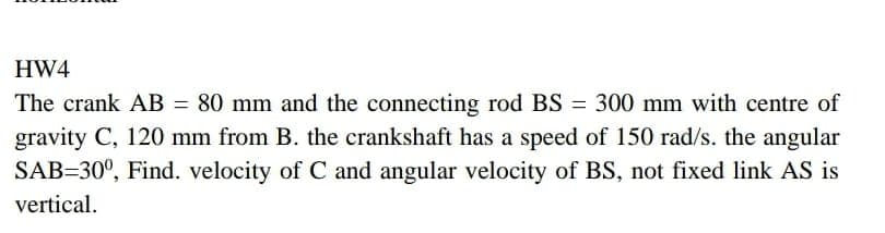 HW4
The crank AB = 80 mm and the connecting rod BS = 300 mm with centre of
gravity C, 120 mm from B. the crankshaft has a speed of 150 rad/s. the angular
SAB=30°, Find. velocity of C and angular velocity of BS, not fixed link AS is
vertical.
