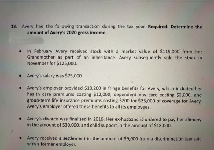 13. Avery had the following transaction during the tax year. Required: Determine the
amount of Avery's 2020 gross income.
In February Avery received stock with a market value of $115,000 from her
Grandmother as part of an inheritance. Avery subsequently sold the stock in
November for $125,000.
Avery's salary was $75,000
Avery's employer provided $18,200 in fringe benefits for Avery, which included her
health care premiums costing $12,000, dependent day care costing $2,000, and
group-term life insurance premiums costing $200 for $25,000 of coverage for Avery.
Avery's employer offered these benefits to all its employees.
• Avery's divorce was finalized in 2016. Her ex-husband is ordered to pay her alimony
in the amount of $30,000, and child support in the amount of $18,000.
Avery received a settlement in the amount of $9,000 from a discrimination law suit
with a former employer.
