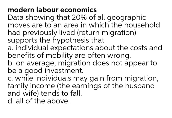 modern labour economics
Data showing that 20% of all geographic
moves are to an area in which the household
had previously lived (return migration)
supports the hypothesis that
a. individual expectations about the costs and
benefits of mobility are often wrong.
b. on average, migration does not appear to
be a good investment.
C. while individuals may gain from migration,
family income (the earnings of the husband
and wife) tends to fall.
d. all of the above.
