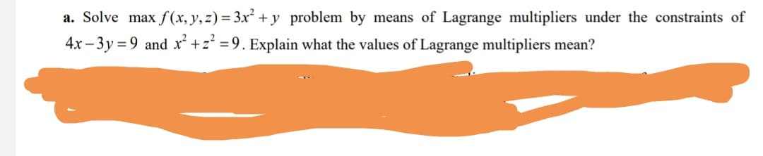 a. Solve max f (x, y,z) = 3x² + y problem by means of Lagrange multipliers under the constraints of
4x – 3y = 9 and x +z =9. Explain what the values of Lagrange multipliers mean?
