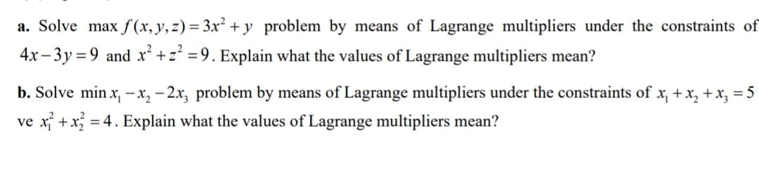a. Solve max f(x, y, z) = 3x² + y problem by means of Lagrange multipliers under the constraints of
4x– 3y= 9 and x² +z* =9. Explain what the values of Lagrange multipliers mean?
b. Solve min x, – x, – 2x, problem by means of Lagrange multipliers under the constraints of x, +x, +x, = 5
ve x +x
= 4. Explain what the values of Lagrange multipliers mean?
