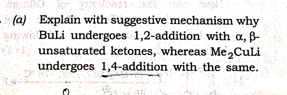 (a) Explain with suggestive mechanism why
BuLi undergoes 1,2-addition with a, B-
unsaturated ketones, whereas Me,CuLi
undergoes 1,4-addition with the same.
