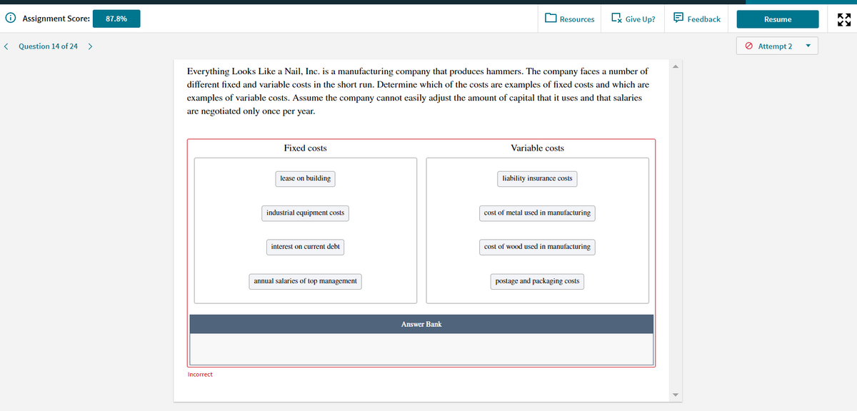 O Assignment Score:
R Give Up?
E Feedback
87.8%
Resources
Resume
Question 14 of 24
>
Ø Attempt 2
Everything Looks Like a Nail, Inc. is a manufacturing company that produces hammers. The company faces a number of
different fixed and variable costs in the short run. Determine which of the costs are examples of fixed costs and which are
examples of variable costs. Assume the company cannot easily adjust the amount of capital that it uses and that salaries
are negotiated only once per year.
Fixed costs
Variable costs
lease on building
liability insurance costs
industrial equipment costs
cost of metal used
manufacturing
interest on current debt
cost of wood used in manufacturing
annual salaries of top management
postage and packaging costs
Answer Bank
Incorrect
