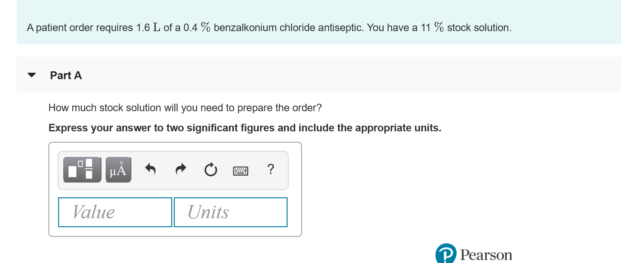 A patient order requires 1.6 L of a 0.4 % benzalkonium chloride antiseptic. You have a 11 % stock solution.
Part A
How much stock solution will you need to prepare the order?
Express your answer to two significant figures and include the appropriate units.
HA
Value
Units
P Pearson

