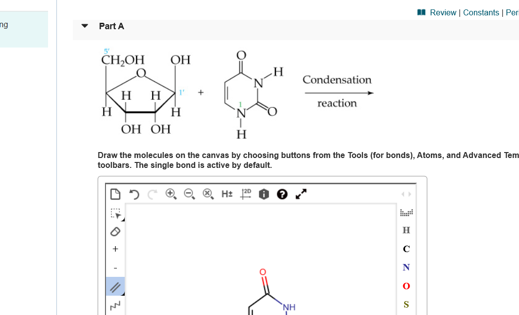 I Review | Constants | Peri
ng
Part A
CH-ОН
ОН
Н
Condensation
1'
Н
Н
reaction
Н
Н
ОН ОН
Н
Draw the molecules on the canvas by choosing buttons from the Tools (for bonds), Atoms, and Advanced Tem
toolbars. The single bond is active by default.
H+ 120
Н
`NH
