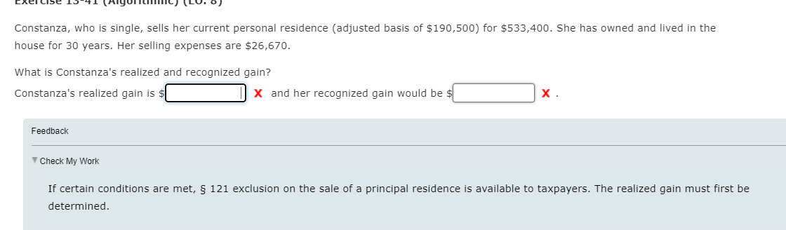 Constanza, who is single, sells her current personal residence (adjusted basis of $190,500) for $533,400. She has owned and lived in the
house for 30 years. Her selling expenses are $26,670.
What is Constanza's realized and recognized gain?
Constanza's realized gain is $
X and her recognized gain would be $
х.
Feedback
V Check My Work
If certain conditions are met, § 121 exclusion on the sale of a principal residence is available to taxpayers. The realized gain must first be
determined.
