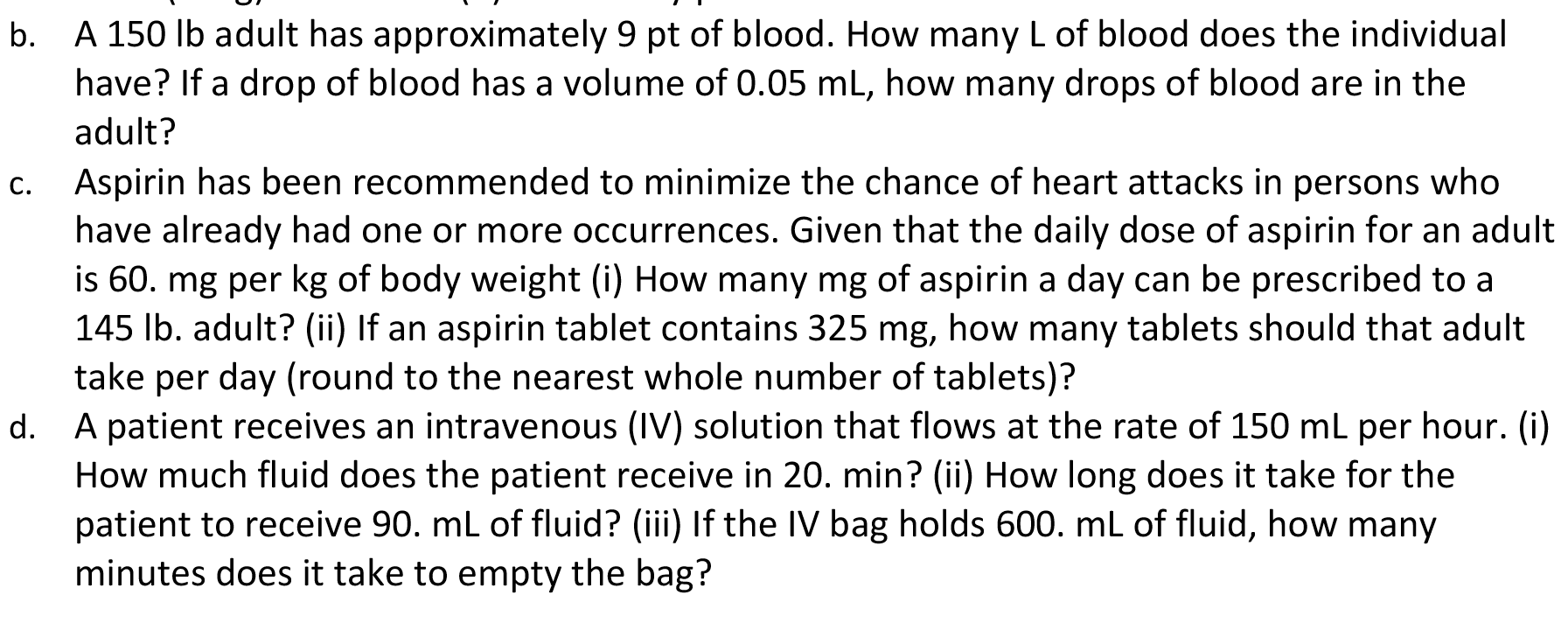 A 150 lb adult has approximately 9 pt of blood. How many L of blood does the individual
have? If a drop of blood has a volume of 0.05 mL, how many drops of blood are in the
b.
adult?
Aspirin has been recommended to minimize the chance of heart attacks in persons who
have already had one or more occurrences. Given that the daily dose of aspirin for an adult
is 60. mg per kg of body weight (i) How many mg of aspirin a day can be prescribed to a
145 Ib. adult? (ii) If an aspirin tablet contains 325 mg, how many tablets should that adult
C.
take per day (round to the nearest whole number of tablets)?
A patient receives an intravenous (IV) solution that flows at the rate of 150 mL per hour. (i)
How much fluid does the patient receive in 20. min? (ii) How long does it take for the
patient to receive 90. ml of fluid? (iii) If the IV bag holds 600. mL of fluid, how many
minutes does it take to empty the bag?
d.
