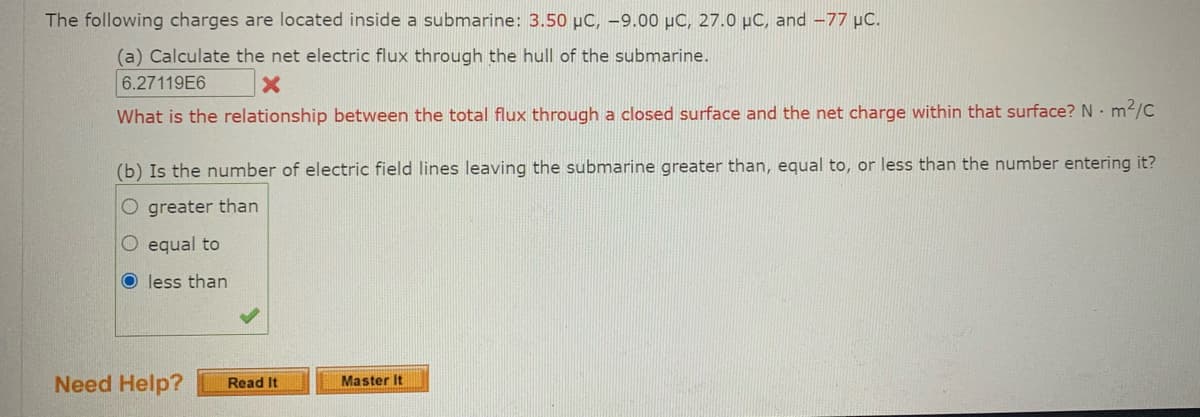 The following charges are located inside a submarine: 3.50 µC, –9.00 µC, 27.0 µC, and -77 µC.
(a) Calculate the net electric flux through the hull of the submarine.
6.27119E6
What is the relationship between the total flux through a closed surface and the net charge within that surface? N m2/C
(b) Is the number of electric field lines leaving the submarine greater than, equal to, or less than the number entering it?
O greater than
O equal to
less than
Need Help?
Master It
Read It
