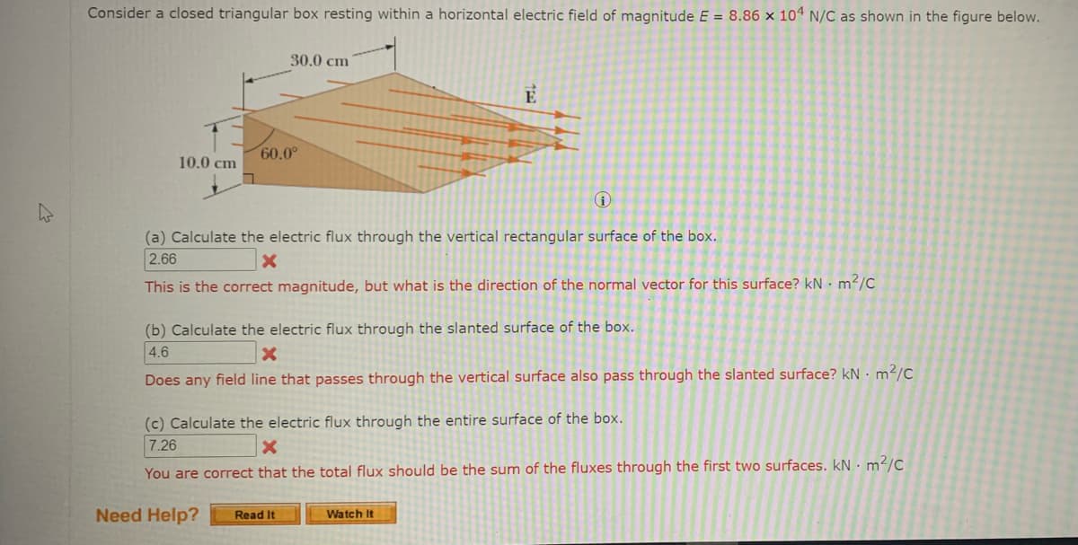 Consider a closed triangular box resting within a horizontal electric field of magnitude E = 8.86 x 104 N/C as shown in the figure below.
30.0 сm
60.0°
10.0 cm
(a) Calculate the electric flux through the vertical rectangular surface of the box.
2.66
This is the correct magnitude, but what is the direction of the normal vector for this surface? kN • m²/C
(b) Calculate the electric flux through the slanted surface of the box.
4.6
Does any field line that passes through the vertical surface also pass through the slanted surface? kN · m2/C
(c) Calculate the electric flux through the entire surface of the box.
7.26
You are correct that the total flux should be the sum of the fluxes through the first two surfaces. kN · m²/C
Need Help?
Read It
Watch It
