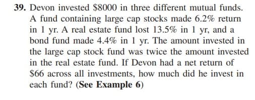 39. Devon invested $8000 in three different mutual funds.
A fund containing large cap stocks made 6.2% return
in 1 yr. A real estate fund lost 13.5% in 1 yr, and a
bond fund made 4.4% in 1 yr. The amount invested in
the large cap stock fund was twice the amount invested
in the real estate fund. If Devon had a net return of
$66 across all investments, how much did he invest in
each fund? (See Example 6)
