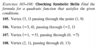 Exercises 105-108: Checking Symbolic Skills Find the
formula for a quadratic function that satisfies the given
conditions.
105. Vertex (3, 1) passing through the point (1, 9)
106. Vertex (-3, 4), passing through (–2, 1)
107. Vertex (–1, –5), passing through (0, –7)
108. Vertex (2, 1), passing through (0, 13)

