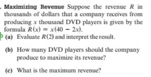 . Maximizing Revenue Suppose the revenue R in
thousands of dollars that a company receives from
producing x thousand DVD players is given by the
formula R(x) = x(40 – 2x).
Þ (a) Evaluate R(2) and interpret the result.
(b) How many DVD players should the company
produce to maximize its revenue?
(c) What is the maximum revenue?
