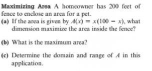 Maximizing Area A homeowner has 200 feet of
fence to enclose an area for a pet.
(a) If the area is given by 4(x) = x(100 – x), what
dimension maximize the area inside the fence?
(b) What is the maximum area?
(c) Determine the domain and range of A in this
application.
