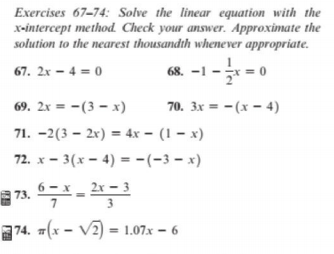 Exercises 67-74: Solve the linear equation with the
x-intercept method. Check your answer. Approximate the
solution to the nearest thousandth whenever appropriate.
67. 2x – 4 = 0
68. -1
–
69. 2x = -(3 – x)
70. 3x = -(x – 4)
71. –2(3 – 2x) = 4x – (1 – x)
72. x - 3(x – 4) =-(-3 – x)
73.
3
74. (x – V2) = 1.07.x – 6
