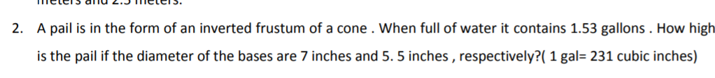 2. A pail is in the form of an inverted frustum of a cone . When full of water it contains 1.53 gallons . How high
is the pail if the diameter of the bases are 7 inches and 5. 5 inches , respectively?( 1 gal= 231 cubic inches)
