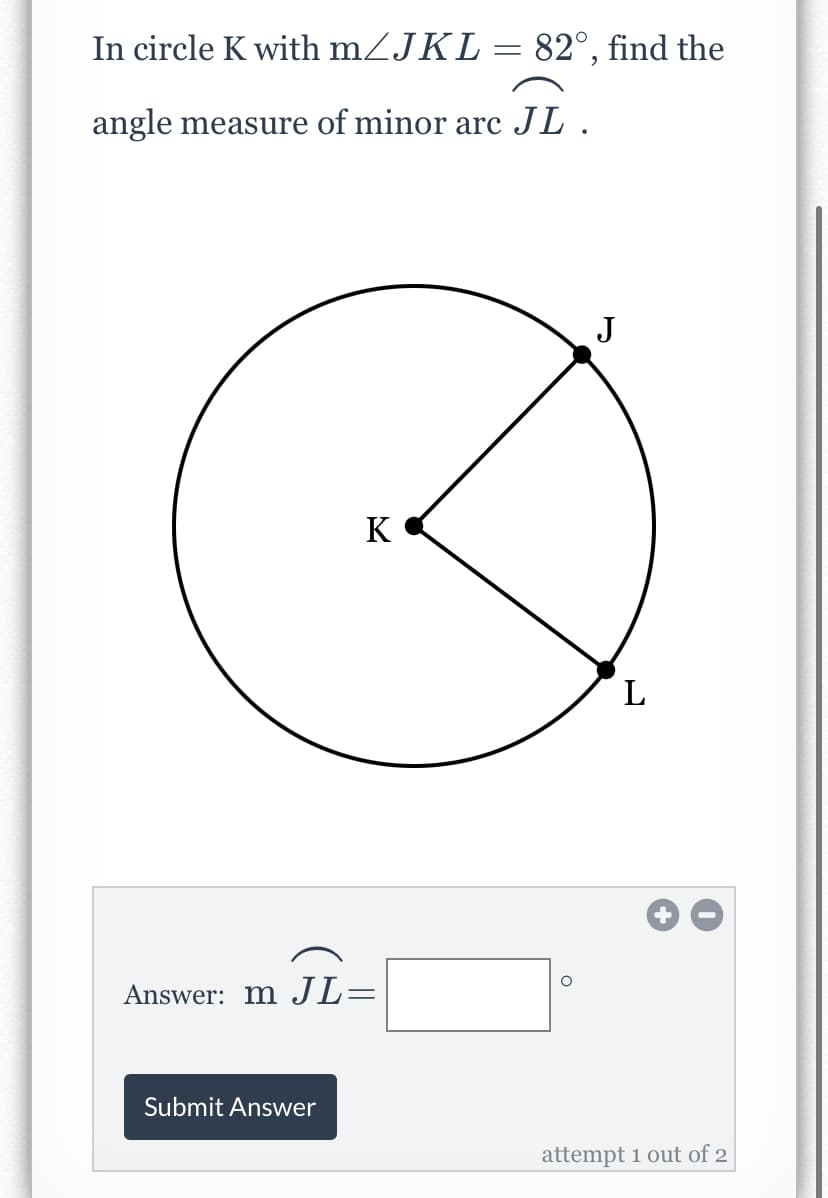 In circle K with mZJKL= 82°, find the
angle measure of minor arc JL.
J
K
L
Answer: m JL=
Submit Answer
attempt 1 out of 2
